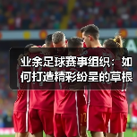 业余足球赛事组织:如何打造精彩纷呈的草根足球狂欢-图4 业余足球赛事组织:如何打造精彩纷呈的草根足球狂欢-图4