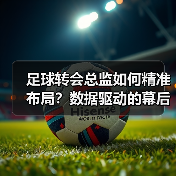 足球转会总监如何精准布局?数据驱动的幕后操盘之道-图4 足球转会总监如何精准布局?数据驱动的幕后操盘之道-图4
