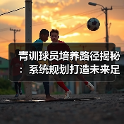 青训球员培养路径揭秘：系统规划打造未来足球明星核心秘诀-图4